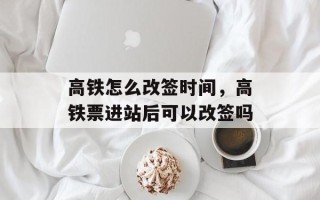 高铁怎么改签时间，高铁票进站后可以改签吗