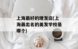 上海最好的理发店(上海最出名的美发学校是哪个)