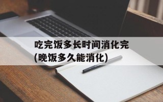吃完饭多长时间消化完(晚饭多久能消化)