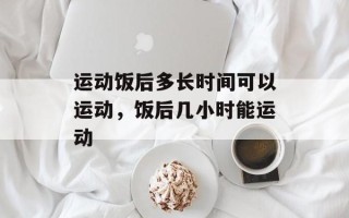 运动饭后多长时间可以运动，饭后几小时能运动
