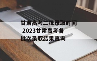 甘肃高考二批录取时间 2023甘肃高考各批次录取结果查询
