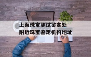 上海珠宝测试鉴定处 附近珠宝鉴定机构地址
