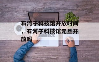 石河子科技馆开放时间，石河子科技馆元旦开放吗