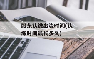 股东认缴出资时间(认缴时间最长多久)