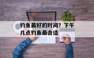 钓鱼最好的时间？下午几点钓鱼最合适