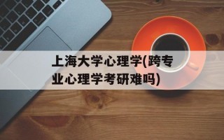 上海大学心理学(跨专业心理学考研难吗)
