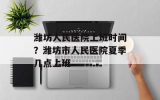潍坊人民医院上班时间？潍坊市人民医院夏季几点上班