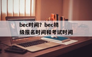 bec时间？bec初级报名时间和考试时间