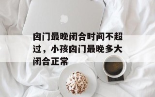 囟门最晚闭合时间不超过，小孩囟门最晚多大闭合正常