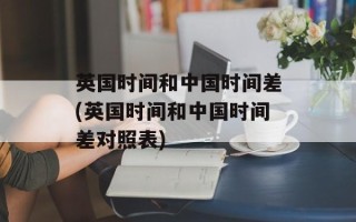 英国时间和中国时间差(英国时间和中国时间差对照表)