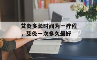 艾灸多长时间为一疗程，艾灸一次多久最好