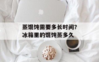 蒸馄饨需要多长时间？冰箱里的馄饨蒸多久