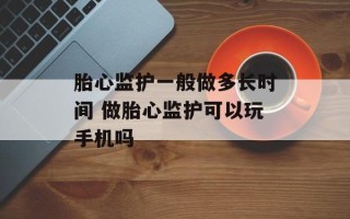 胎心监护一般做多长时间 做胎心监护可以玩手机吗