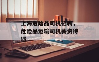 上海危险品司机招聘，危险品运输司机薪资待遇