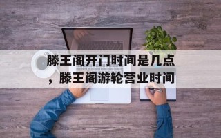 滕王阁开门时间是几点，滕王阁游轮营业时间
