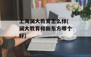 上海澜大教育怎么样(澜大教育和新东方哪个好)