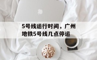 5号线运行时间，广州地铁5号线几点停运