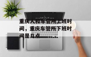 重庆人和车管所上班时间，重庆车管所下班时间是几点