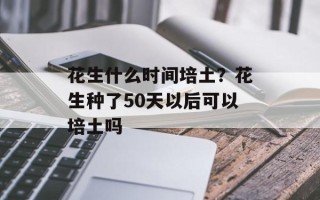花生什么时间培土？花生种了50天以后可以培土吗