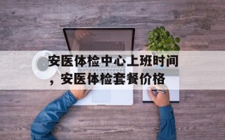 安医体检中心上班时间，安医体检套餐价格