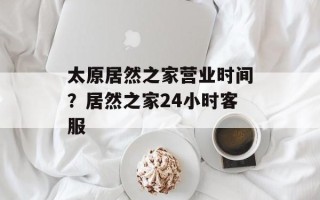 太原居然之家营业时间？居然之家24小时客服