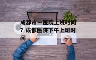 成都市一医院上班时间？成都医院下午上班时间