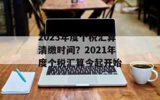 2023年度个税汇算清缴时间？2021年度个税汇算今起开始