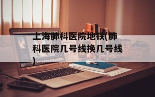 上海肺科医院地铁(肺科医院几号线换几号线)