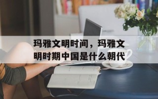 玛雅文明时间，玛雅文明时期中国是什么朝代