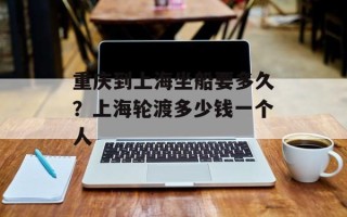 重庆到上海坐船要多久？上海轮渡多少钱一个人
