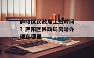 庐阳区民政局上班时间？庐阳区民政局离婚办理在哪里