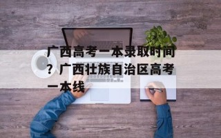 广西高考一本录取时间？广西壮族自治区高考一本线