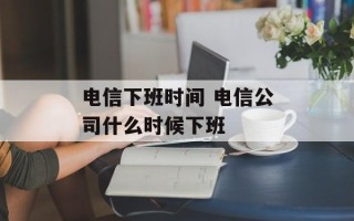 电信下班时间 电信公司什么时候下班