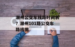 潮州公交车线路时间表？潮州101路公交车路线图