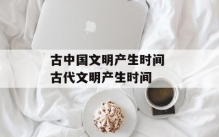 古中国文明产生时间 古代文明产生时间