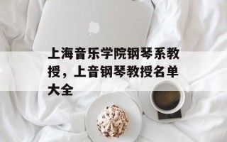 上海音乐学院钢琴系教授，上音钢琴教授名单大全