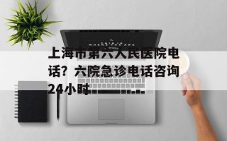 上海市第六人民医院电话？六院急诊电话咨询24小时