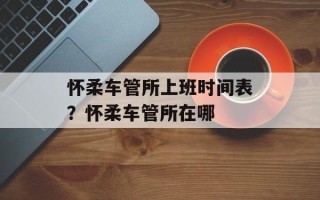 怀柔车管所上班时间表？怀柔车管所在哪