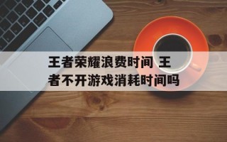 王者荣耀浪费时间 王者不开游戏消耗时间吗