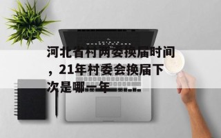 河北省村两委换届时间，21年村委会换届下次是哪一年