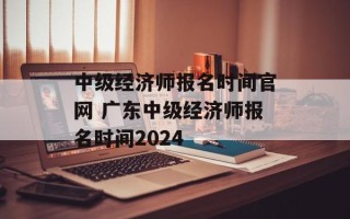 中级经济师报名时间官网 广东中级经济师报名时间2024