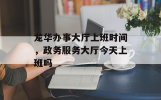 龙华办事大厅上班时间，政务服务大厅今天上班吗
