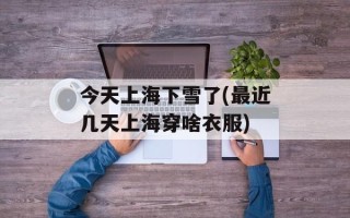 今天上海下雪了(最近几天上海穿啥衣服)