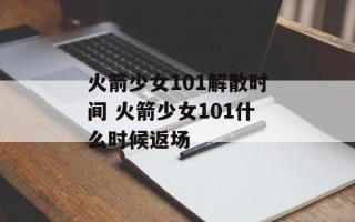 火箭少女101解散时间 火箭少女101什么时候返场