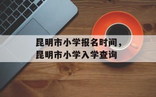 昆明市小学报名时间，昆明市小学入学查询
