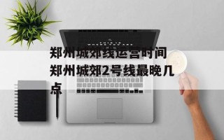 郑州城郊线运营时间 郑州城郊2号线最晚几点