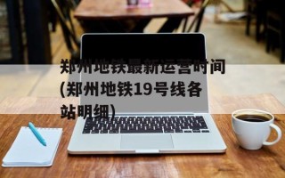 郑州地铁最新运营时间(郑州地铁19号线各站明细)