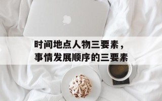 时间地点人物三要素，事情发展顺序的三要素