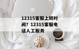 12315客服上班时间？12315客服电话人工服务