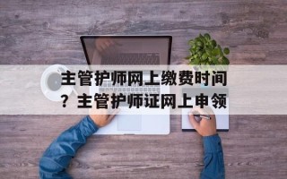 主管护师网上缴费时间？主管护师证网上申领